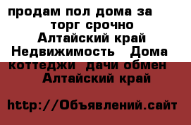 продам пол дома за 600000 торг срочно - Алтайский край Недвижимость » Дома, коттеджи, дачи обмен   . Алтайский край